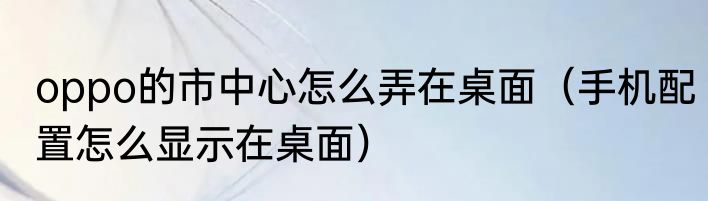 oppo的市中心怎么弄在桌面（手机配置怎么显示在桌面）
