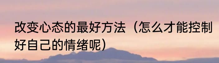 改变心态的最好方法（怎么才能控制好自己的情绪呢）