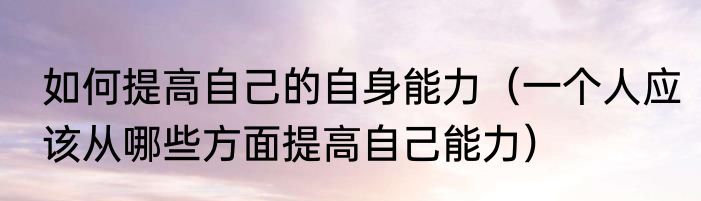 如何提高自己的自身能力（一个人应该从哪些方面提高自己能力）