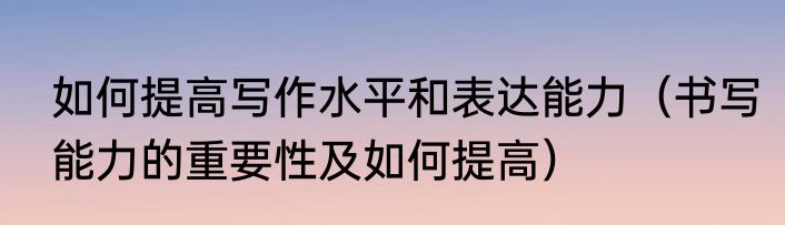 如何提高写作水平和表达能力（书写能力的重要性及如何提高）