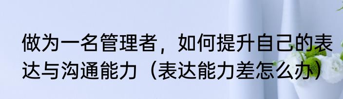做为一名管理者，如何提升自己的表达与沟通能力（表达能力差怎么办）