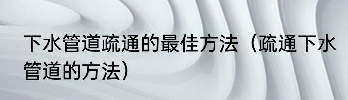 下水管道疏通的最佳方法（疏通下水管道的方法）