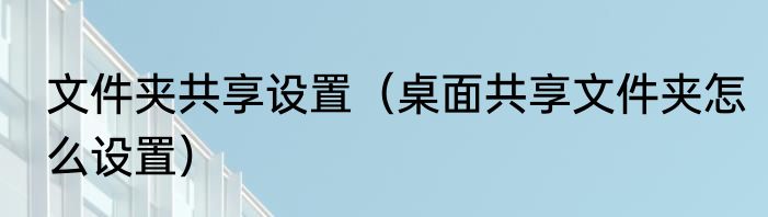 文件夹共享设置（桌面共享文件夹怎么设置）