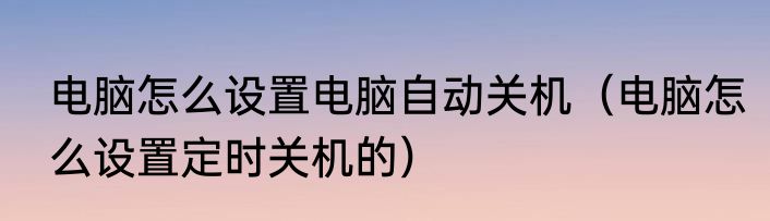 电脑怎么设置电脑自动关机（电脑怎么设置定时关机的）
