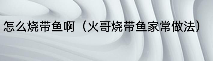 怎么烧带鱼啊（火哥烧带鱼家常做法）