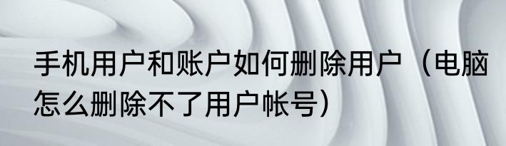 手机用户和账户如何删除用户（电脑怎么删除不了用户帐号）
