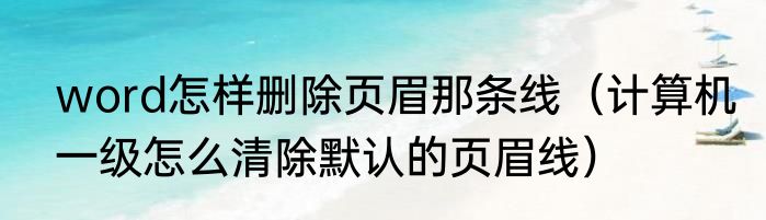 word怎样删除页眉那条线（计算机一级怎么清除默认的页眉线）