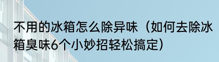 不用的冰箱怎么除异味（如何去除冰箱臭味6个小妙招轻松搞定）