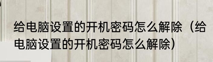 给电脑设置的开机密码怎么解除（给电脑设置的开机密码怎么解除）