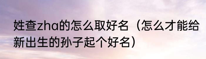 姓查zha的怎么取好名（怎么才能给新出生的孙子起个好名）