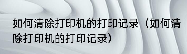 如何清除打印机的打印记录（如何清除打印机的打印记录）