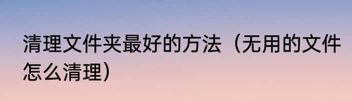 清理文件夹最好的方法（无用的文件怎么清理）