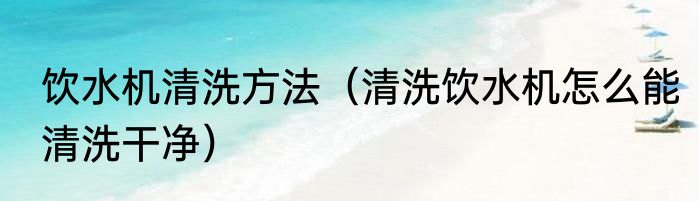 饮水机清洗方法（清洗饮水机怎么能清洗干净）