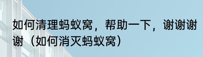 如何清理蚂蚁窝，帮助一下，谢谢谢谢（如何消灭蚂蚁窝）