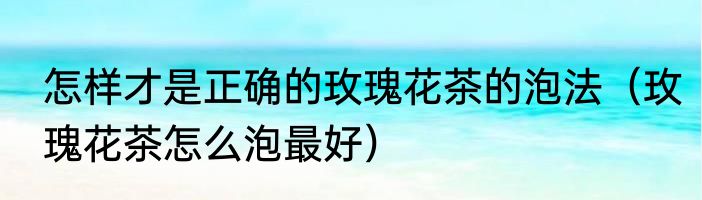 怎样才是正确的玫瑰花茶的泡法（玫瑰花茶怎么泡最好）