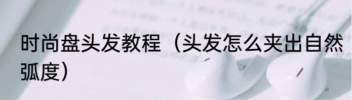 时尚盘头发教程（头发怎么夹出自然弧度）