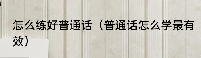 怎么练好普通话（普通话怎么学最有效）