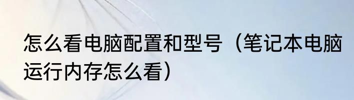 怎么看电脑配置和型号（笔记本电脑运行内存怎么看）