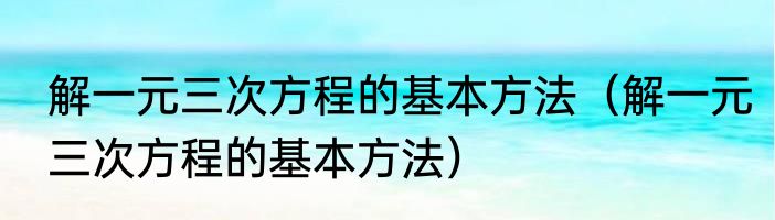 解一元三次方程的基本方法（解一元三次方程的基本方法）