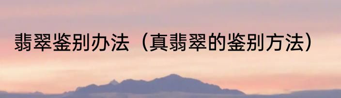 翡翠鉴别办法（真翡翠的鉴别方法）