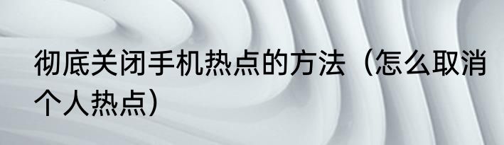 彻底关闭手机热点的方法（怎么取消个人热点）