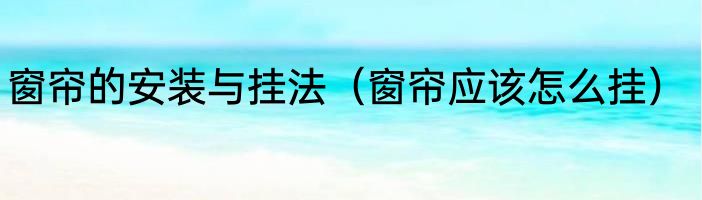 窗帘的安装与挂法（窗帘应该怎么挂）