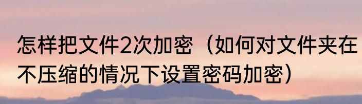 怎样把文件2次加密（如何对文件夹在不压缩的情况下设置密码加密）