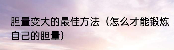 胆量变大的最佳方法（怎么才能锻炼自己的胆量）