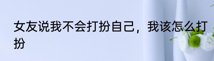 女友说我不会打扮自己，我该怎么打扮