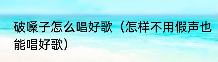 破嗓子怎么唱好歌（怎样不用假声也能唱好歌）