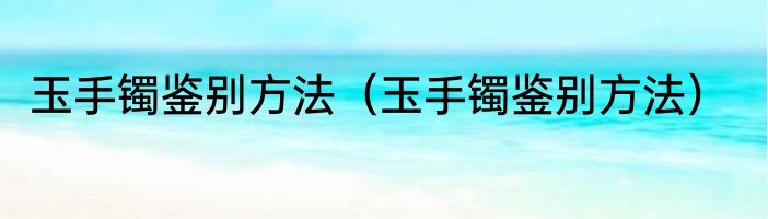 玉手镯鉴别方法（玉手镯鉴别方法）