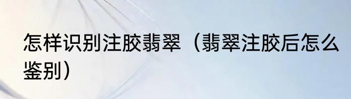 怎样识别注胶翡翠（翡翠注胶后怎么鉴别）