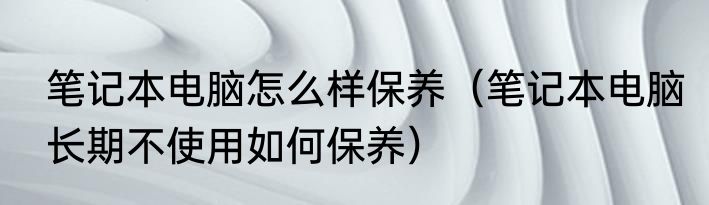 笔记本电脑怎么样保养（笔记本电脑长期不使用如何保养）