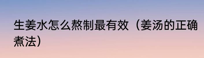 生姜水怎么熬制最有效（姜汤的正确煮法）
