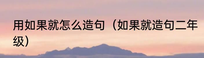 用如果就怎么造句（如果就造句二年级）