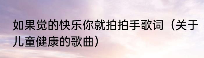 如果觉的快乐你就拍拍手歌词（关于儿童健康的歌曲）