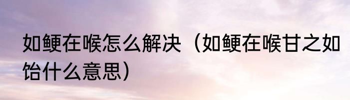 如鲠在喉怎么解决（如鲠在喉甘之如饴什么意思）