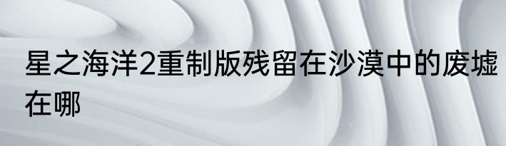 星之海洋2重制版残留在沙漠中的废墟在哪