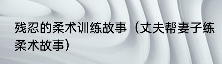 残忍的柔术训练故事（丈夫帮妻子练柔术故事）