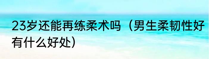 23岁还能再练柔术吗（男生柔韧性好有什么好处）