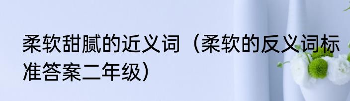 柔软甜腻的近义词（柔软的反义词标准答案二年级）