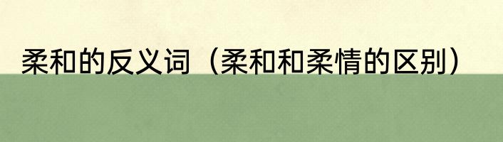 柔和的反义词（柔和和柔情的区别）
