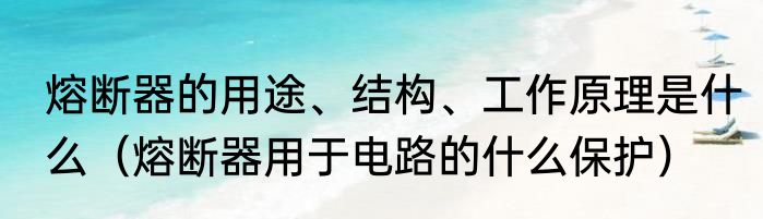 熔断器的用途、结构、工作原理是什么（熔断器用于电路的什么保护）