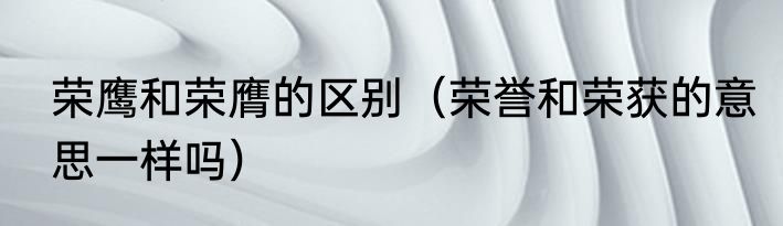 荣鹰和荣膺的区别（荣誉和荣获的意思一样吗）