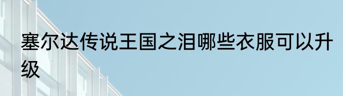 塞尔达传说王国之泪哪些衣服可以升级