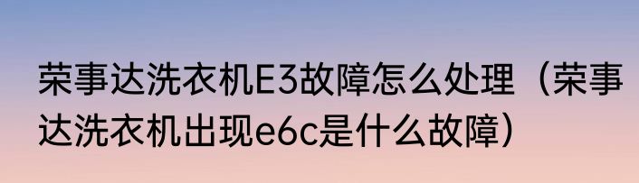 荣事达洗衣机E3故障怎么处理（荣事达洗衣机出现e6c是什么故障）