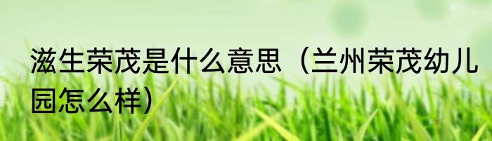 滋生荣茂是什么意思（兰州荣茂幼儿园怎么样）