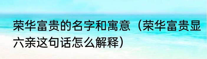 荣华富贵的名字和寓意（荣华富贵显六亲这句话怎么解释）