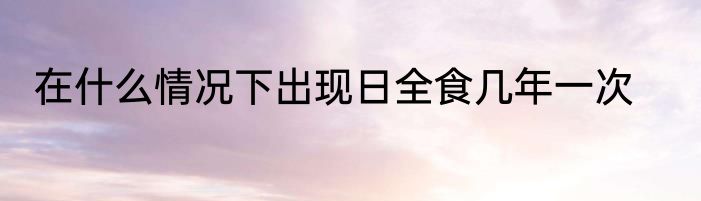 在什么情况下出现日全食几年一次