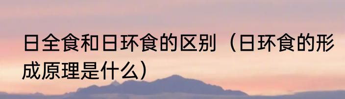 日全食和日环食的区别（日环食的形成原理是什么）